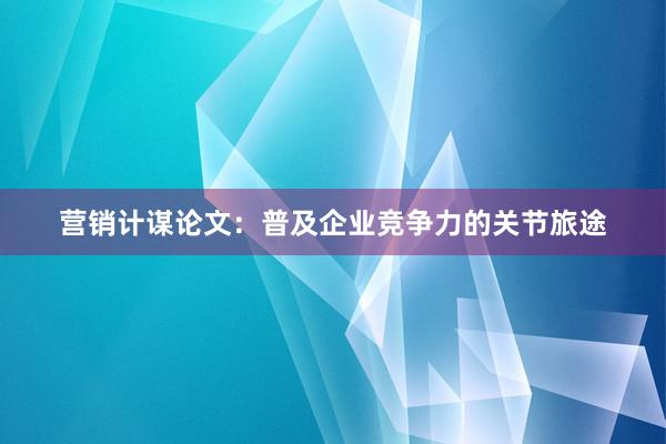 营销计谋论文：普及企业竞争力的关节旅途